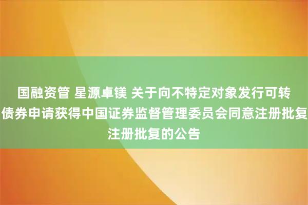 国融资管 星源卓镁 关于向不特定对象发行可转换公司债券申请获得中国证券监督管理委员会同意注册批复的公告