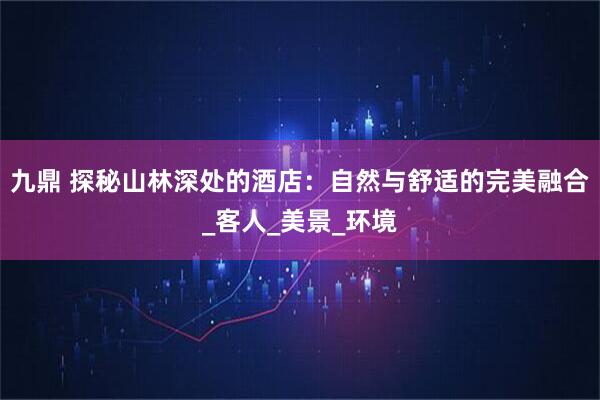 九鼎 探秘山林深处的酒店：自然与舒适的完美融合_客人_美景_环境