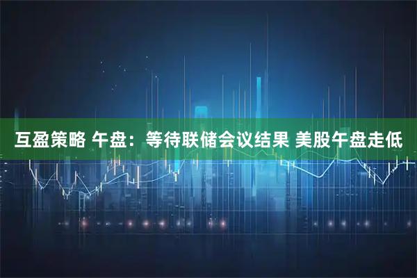 互盈策略 午盘:等待联储会议结果 美股午盘走低