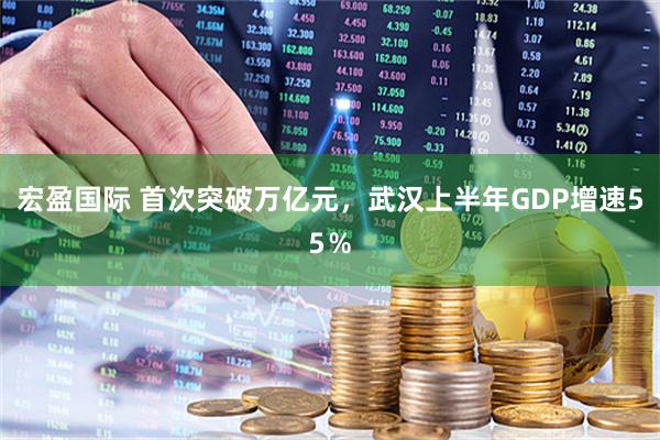 宏盈国际 首次突破万亿元，武汉上半年GDP增速55％