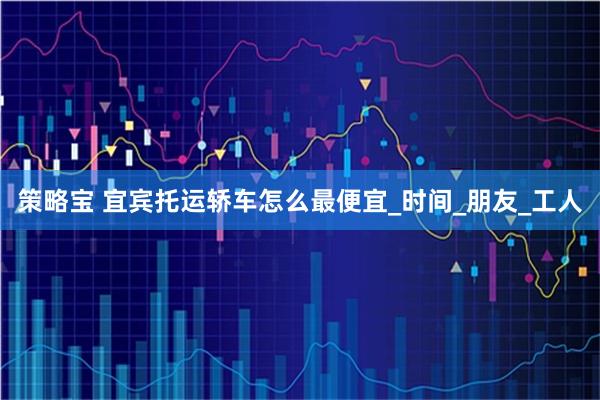 策略宝 宜宾托运轿车怎么最便宜_时间_朋友_工人