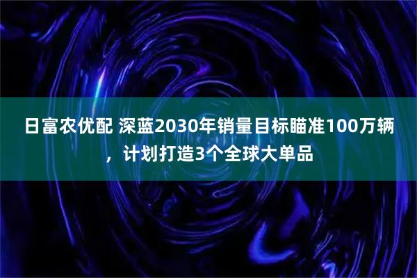 日富农优配 深蓝2030年销量目标瞄准100万辆，计划打造3个全球大单品