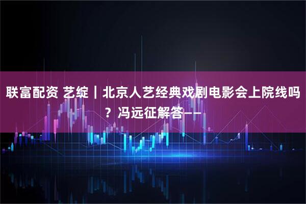 联富配资 艺绽｜北京人艺经典戏剧电影会上院线吗？冯远征解答——
