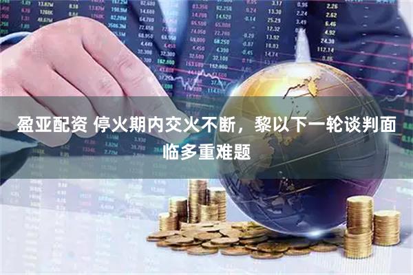 盈亚配资 停火期内交火不断，黎以下一轮谈判面临多重难题