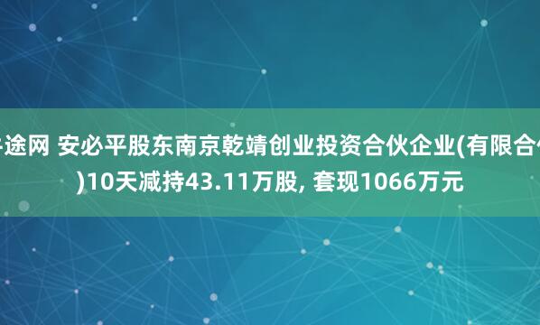 牛途网 安必平股东南京乾靖创业投资合伙企业(有限合伙)10天减持43.11万股, 套现1066万元